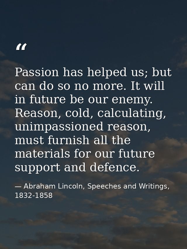 Passion has helped us; but can do so no more. It will in future be our enemy. Reason, cold, calculating, unimpassioned r — Abraham Lincoln, Speeches and Writings, 1832-1858
