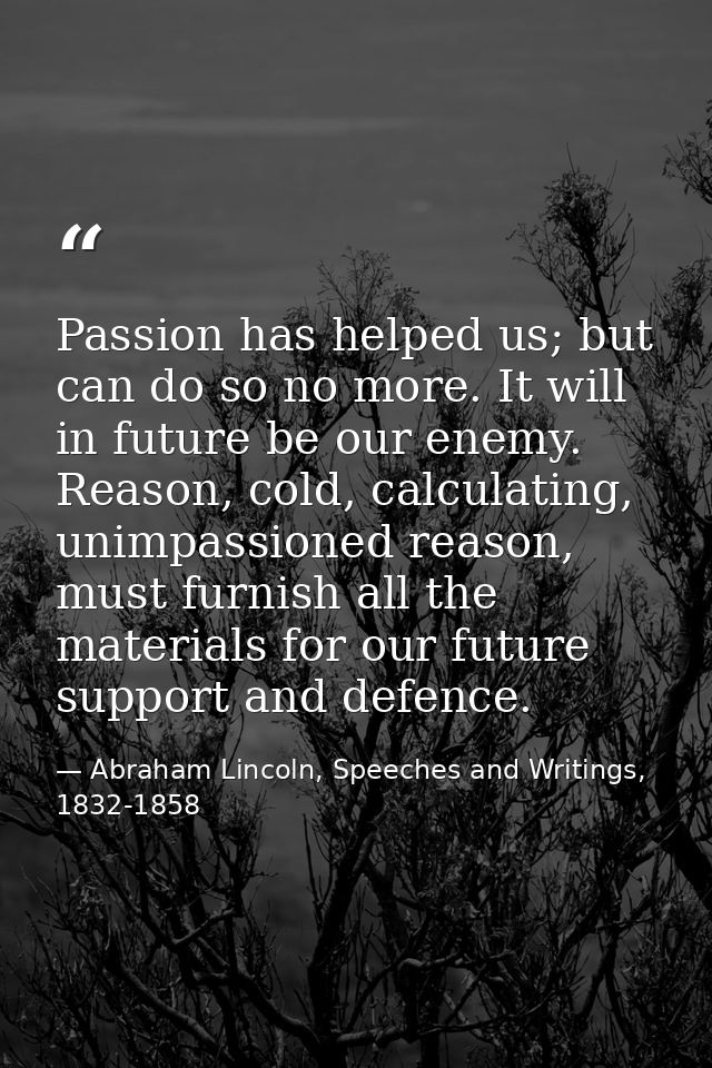 Passion has helped us; but can do so no more. It will in future be our enemy. Reason, cold, calculating, unimpassioned r — Abraham Lincoln, Speeches and Writings, 1832-1858