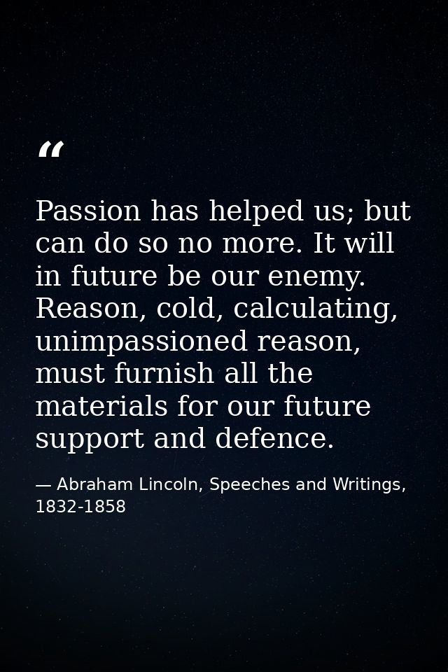 Passion has helped us; but can do so no more. It will in future be our enemy. Reason, cold, calculating, unimpassioned r — Abraham Lincoln, Speeches and Writings, 1832-1858