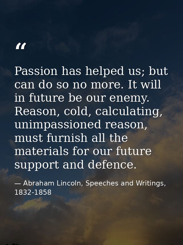 Passion has helped us; but can do so no more. It will in future be our enemy. Reason, cold, calculating, unimpassioned r — Abraham Lincoln, Speeches and Writings, 1832-1858
