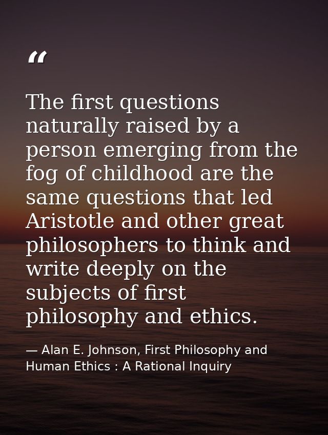 The first questions naturally raised by a person emerging from the fog of childhood are the same questions that led Aris — Alan E. Johnson, First Philosophy and Human Ethics : A Rational Inquiry