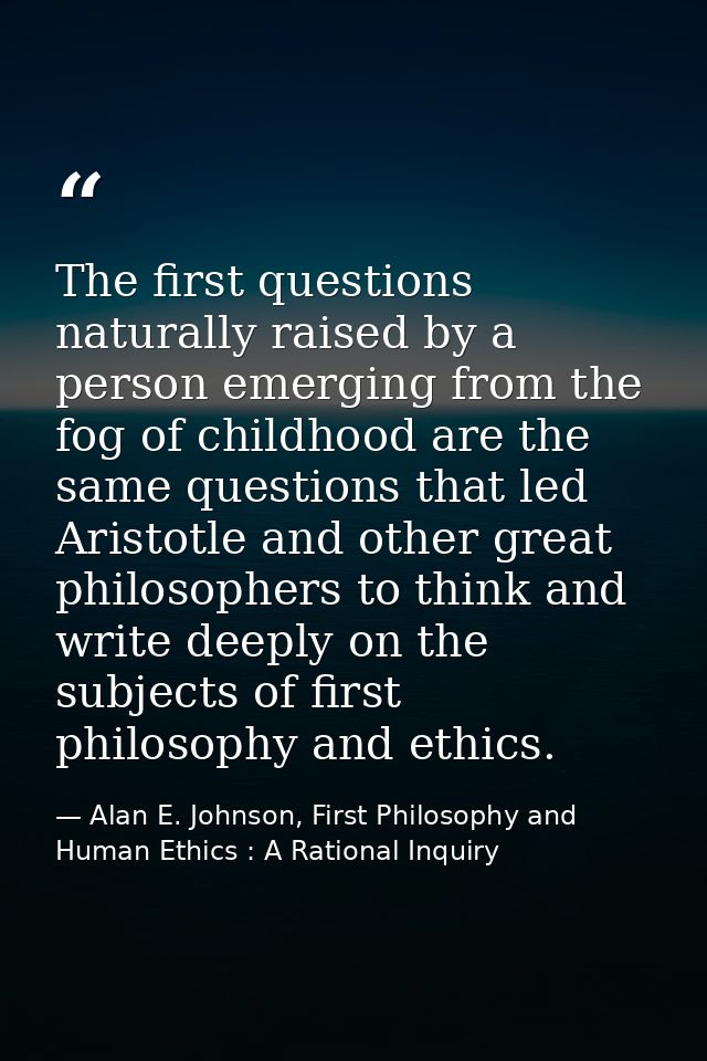 The first questions naturally raised by a person emerging from the fog of childhood are the same questions that led Aris — Alan E. Johnson, First Philosophy and Human Ethics : A Rational Inquiry