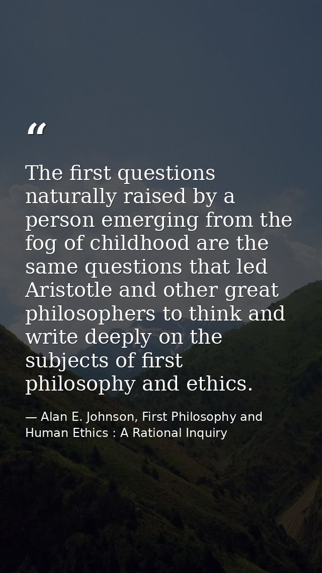 The first questions naturally raised by a person emerging from the fog of childhood are the same questions that led Aris — Alan E. Johnson, First Philosophy and Human Ethics : A Rational Inquiry