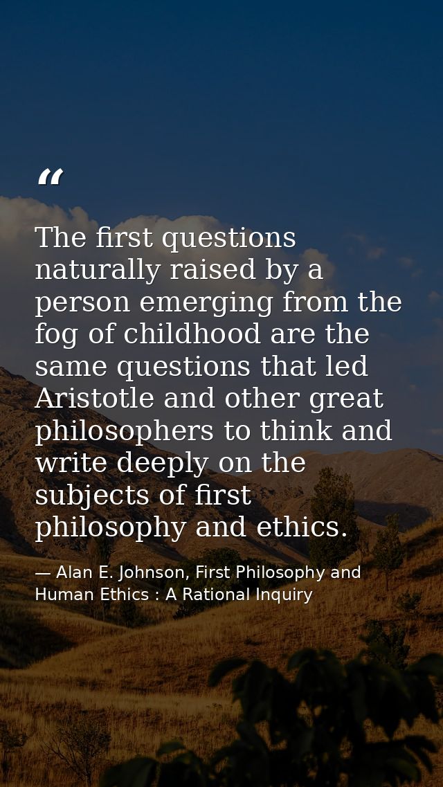 The first questions naturally raised by a person emerging from the fog of childhood are the same questions that led Aris — Alan E. Johnson, First Philosophy and Human Ethics : A Rational Inquiry
