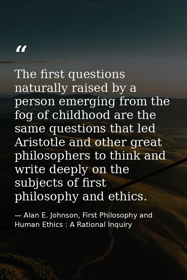 The first questions naturally raised by a person emerging from the fog of childhood are the same questions that led Aris — Alan E. Johnson, First Philosophy and Human Ethics : A Rational Inquiry