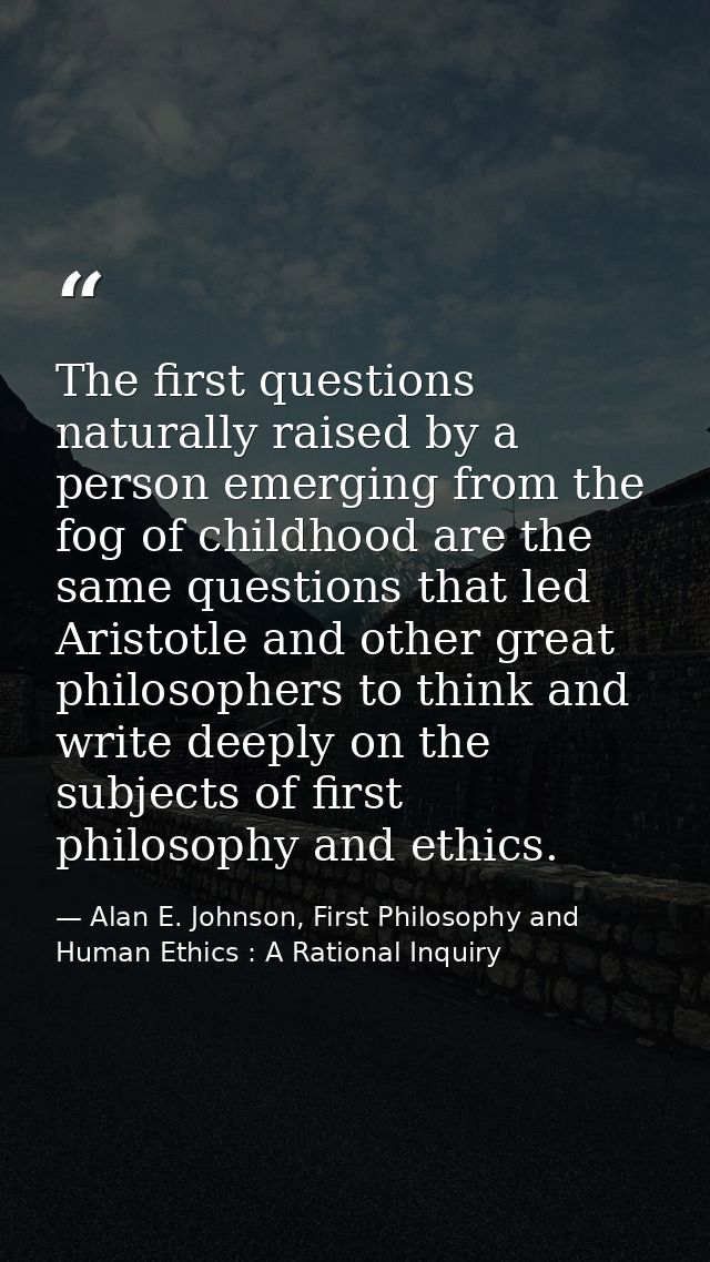 The first questions naturally raised by a person emerging from the fog of childhood are the same questions that led Aris — Alan E. Johnson, First Philosophy and Human Ethics : A Rational Inquiry
