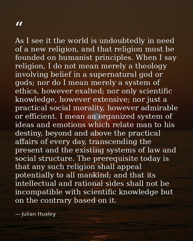 As I see it the world is undoubtedly in need of a new religion, and that religion must be founded on humanist principles — Julian Huxley