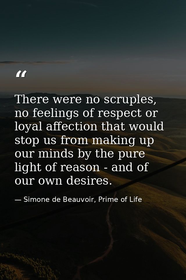 There were no scruples, no feelings of respect or loyal affection that would stop us from making up our minds by the pur — Simone de Beauvoir, Prime of Life