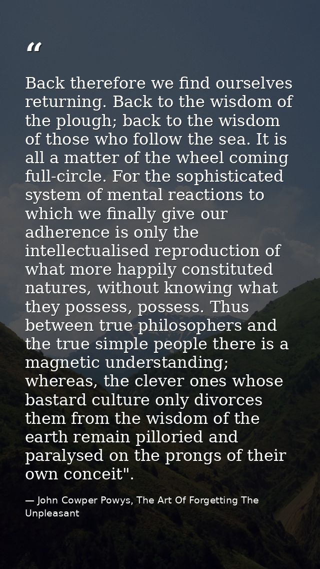 Back therefore we find ourselves returning. Back to the wisdom of the plough; back to the wisdom of those who follow the — John Cowper Powys, The Art Of Forgetting The Unpleasant