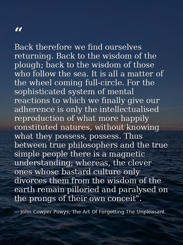 Back therefore we find ourselves returning. Back to the wisdom of the plough; back to the wisdom of those who follow the — John Cowper Powys, The Art Of Forgetting The Unpleasant