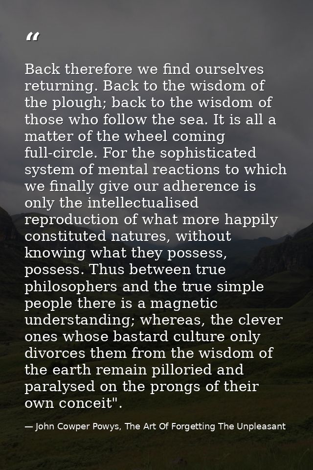 Back therefore we find ourselves returning. Back to the wisdom of the plough; back to the wisdom of those who follow the — John Cowper Powys, The Art Of Forgetting The Unpleasant