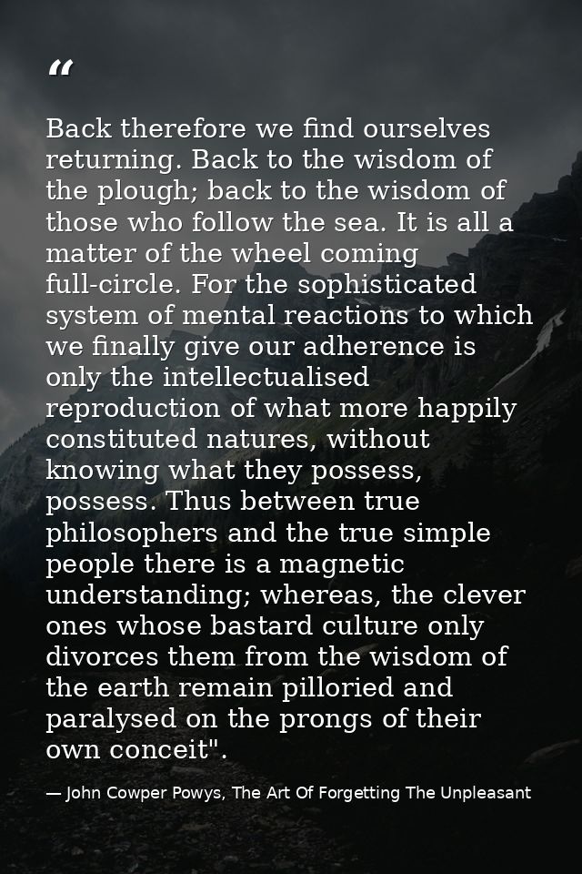 Back therefore we find ourselves returning. Back to the wisdom of the plough; back to the wisdom of those who follow the — John Cowper Powys, The Art Of Forgetting The Unpleasant
