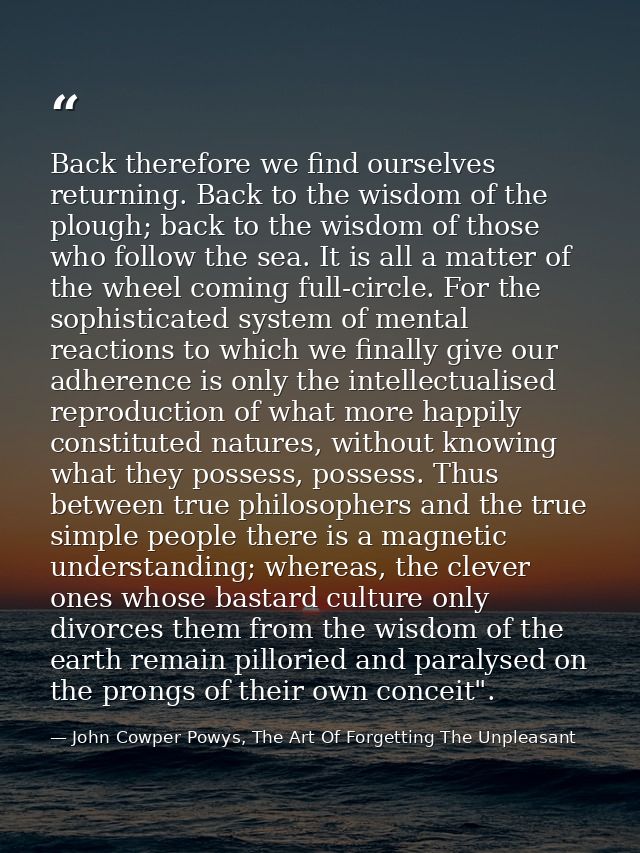 Back therefore we find ourselves returning. Back to the wisdom of the plough; back to the wisdom of those who follow the — John Cowper Powys, The Art Of Forgetting The Unpleasant