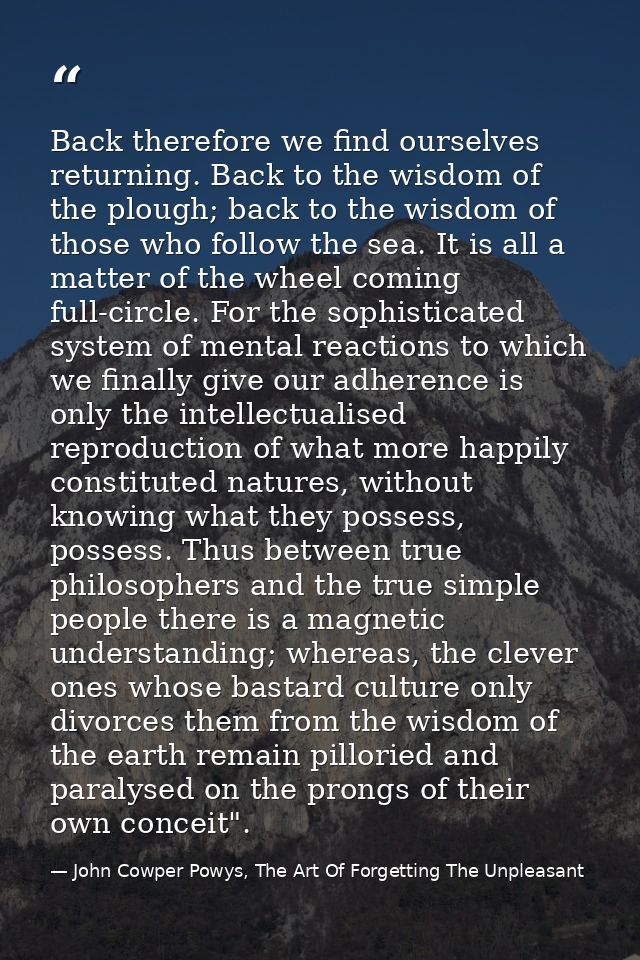 Back therefore we find ourselves returning. Back to the wisdom of the plough; back to the wisdom of those who follow the — John Cowper Powys, The Art Of Forgetting The Unpleasant