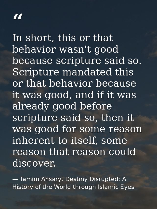 In short, this or that behavior wasn't good because scripture said so. Scripture mandated this or that behavior because  — Tamim Ansary, Destiny Disrupted: A History of the World through Islamic Eyes