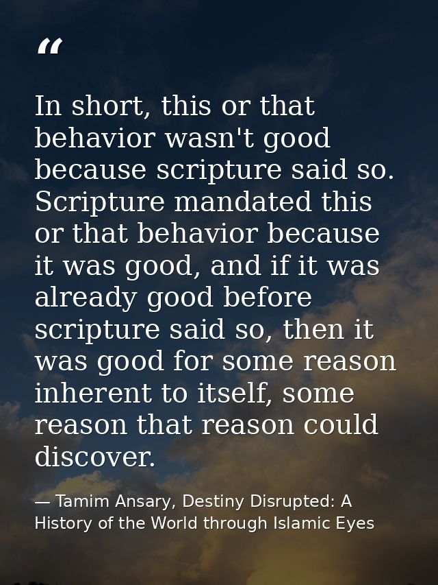 In short, this or that behavior wasn't good because scripture said so. Scripture mandated this or that behavior because  — Tamim Ansary, Destiny Disrupted: A History of the World through Islamic Eyes