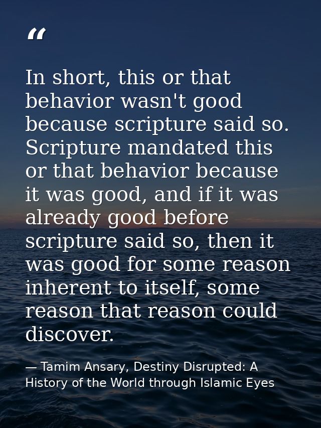In short, this or that behavior wasn't good because scripture said so. Scripture mandated this or that behavior because  — Tamim Ansary, Destiny Disrupted: A History of the World through Islamic Eyes