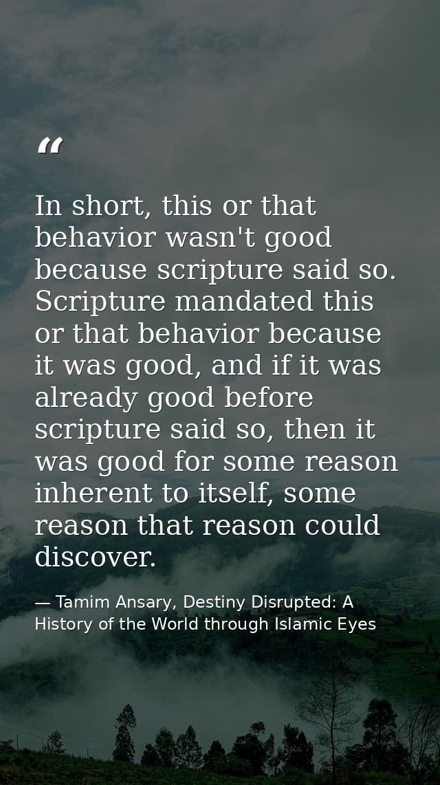 In short, this or that behavior wasn't good because scripture said so. Scripture mandated this or that behavior because  — Tamim Ansary, Destiny Disrupted: A History of the World through Islamic Eyes