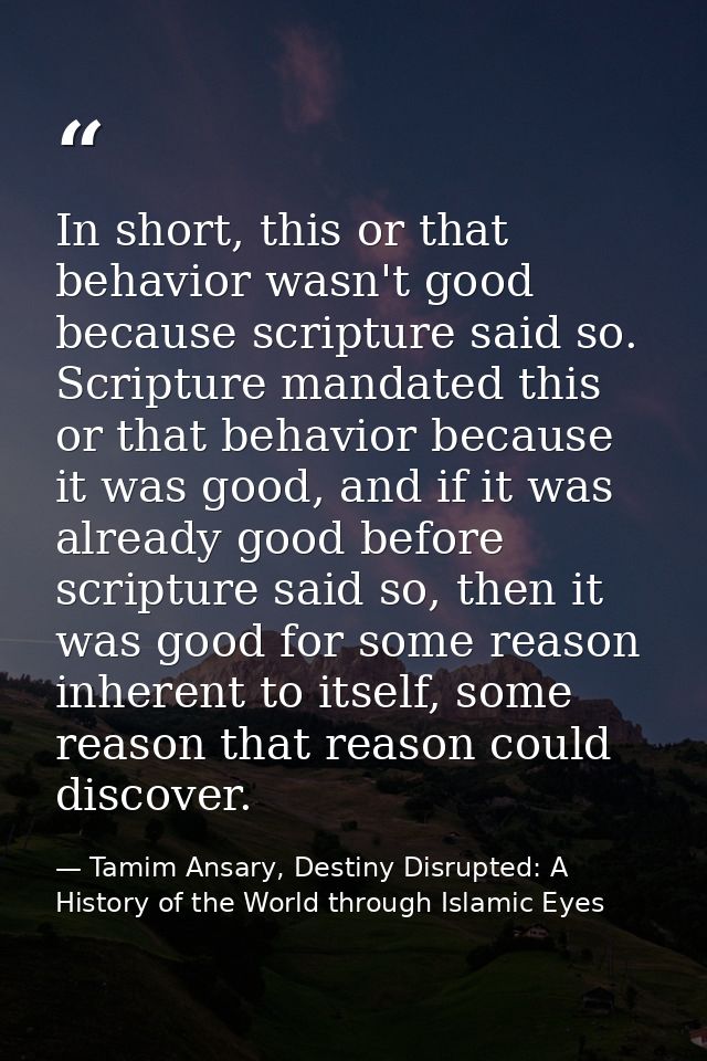 In short, this or that behavior wasn't good because scripture said so. Scripture mandated this or that behavior because  — Tamim Ansary, Destiny Disrupted: A History of the World through Islamic Eyes