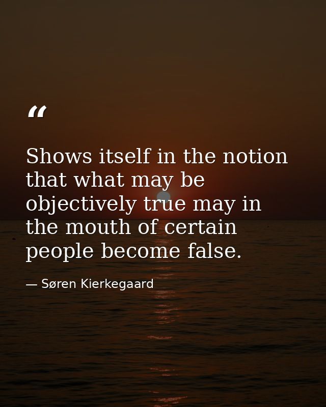 Shows itself in the notion that what may be objectively true may in the mouth of certain people become false. — Søren Kierkegaard