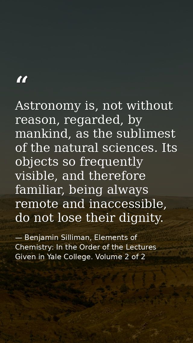 Astronomy is, not without reason, regarded, by mankind, as the sublimest of the natural sciences. Its objects so frequen — Benjamin Silliman, Elements of Chemistry: In the Order of the Lectures Given in Yale College. Volume 2 of 2