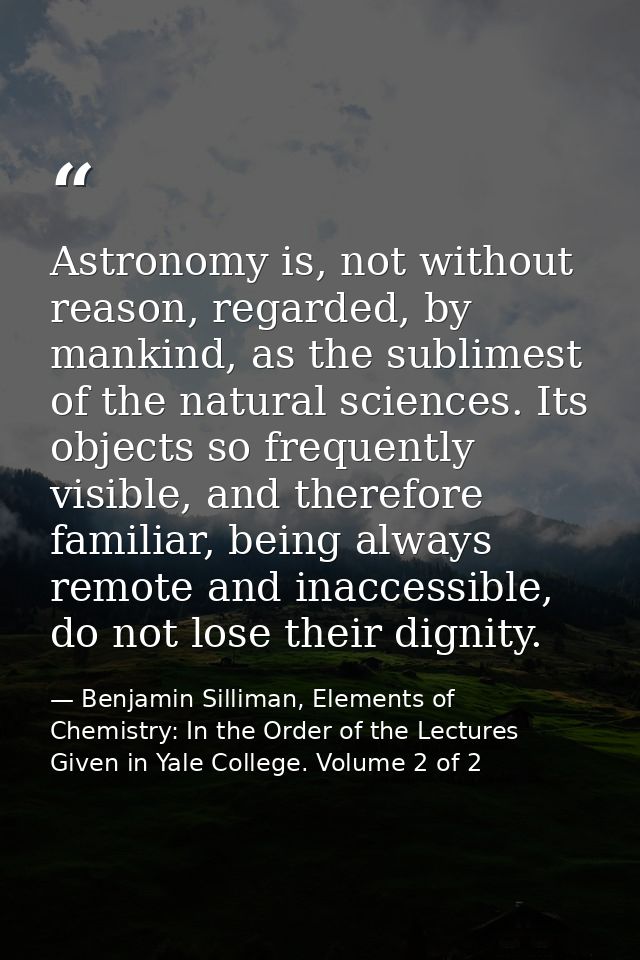 Astronomy is, not without reason, regarded, by mankind, as the sublimest of the natural sciences. Its objects so frequen — Benjamin Silliman, Elements of Chemistry: In the Order of the Lectures Given in Yale College. Volume 2 of 2
