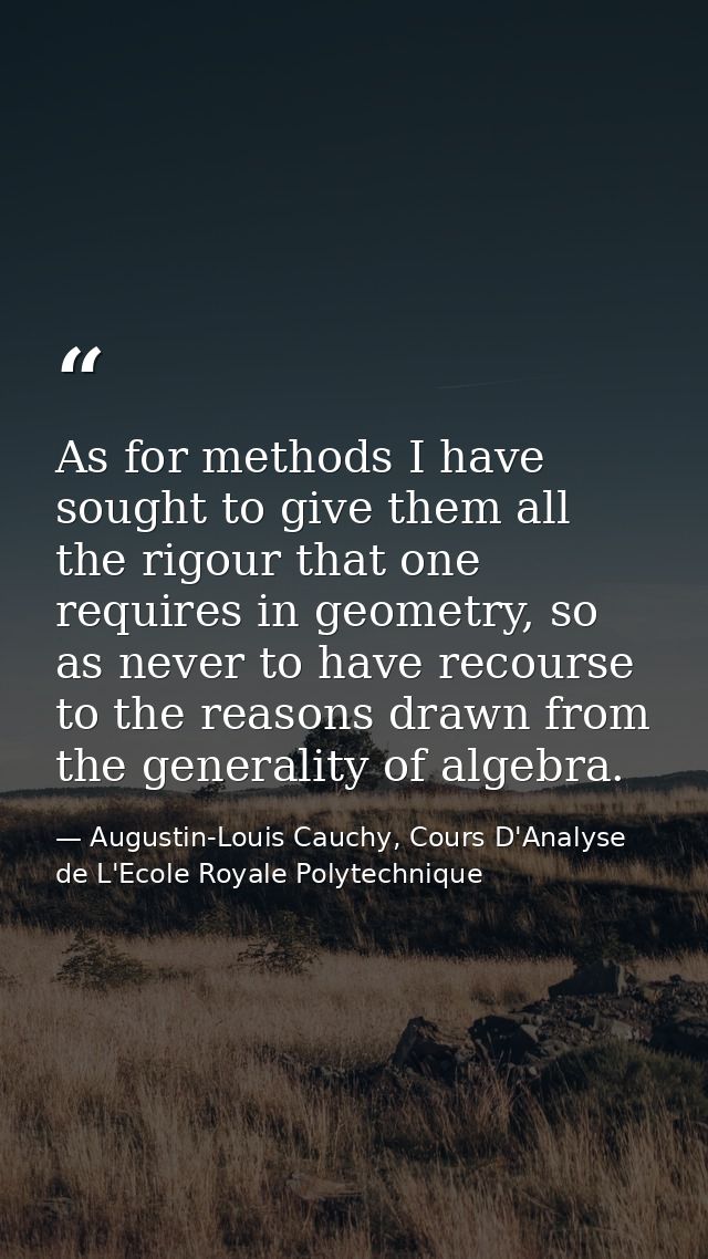 As for methods I have sought to give them all the rigour that one requires in geometry, so as never to have recourse to  — Augustin-Louis Cauchy, Cours D'Analyse de L'Ecole Royale Polytechnique