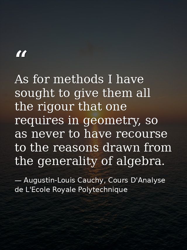 As for methods I have sought to give them all the rigour that one requires in geometry, so as never to have recourse to  — Augustin-Louis Cauchy, Cours D'Analyse de L'Ecole Royale Polytechnique