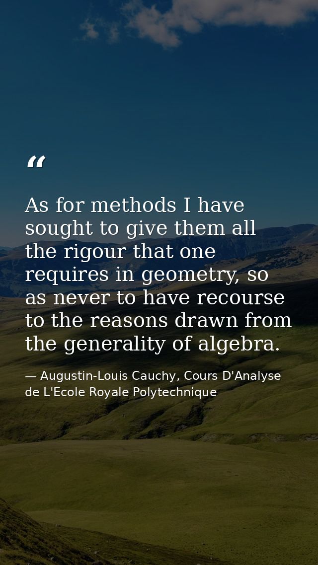 As for methods I have sought to give them all the rigour that one requires in geometry, so as never to have recourse to  — Augustin-Louis Cauchy, Cours D'Analyse de L'Ecole Royale Polytechnique