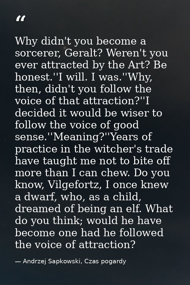 Why didn't you become a sorcerer, Geralt? Weren't you ever attracted by the Art? Be honest.''I will. I was.''Why, then,  — Andrzej Sapkowski, Czas pogardy