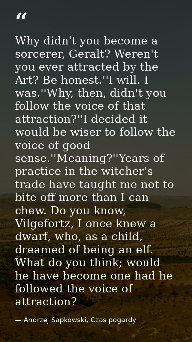 Why didn't you become a sorcerer, Geralt? Weren't you ever attracted by the Art? Be honest.''I will. I was.''Why, then,  — Andrzej Sapkowski, Czas pogardy