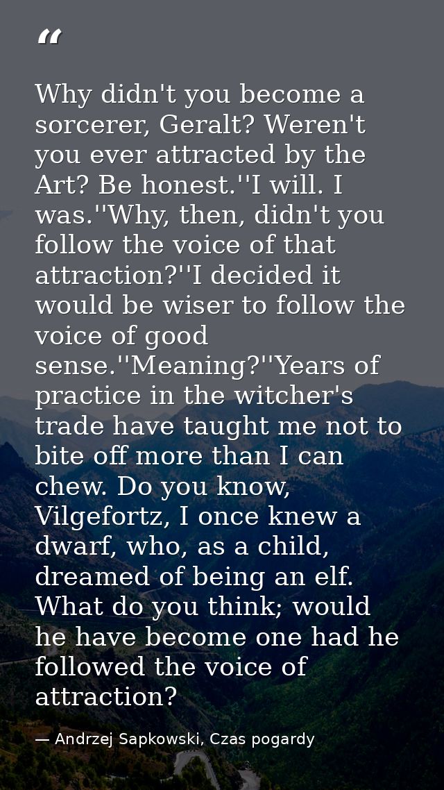 Why didn't you become a sorcerer, Geralt? Weren't you ever attracted by the Art? Be honest.''I will. I was.''Why, then,  — Andrzej Sapkowski, Czas pogardy