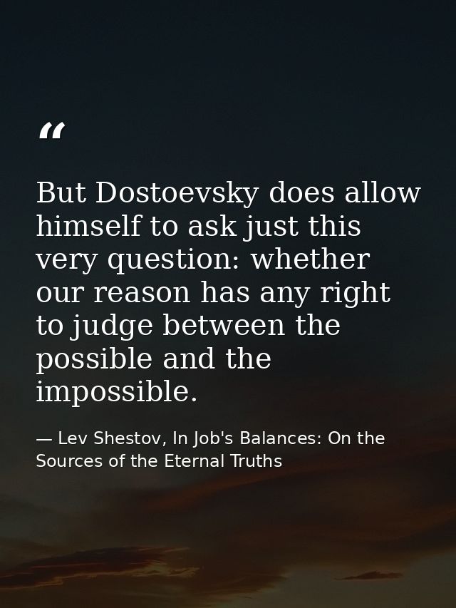 But Dostoevsky does allow himself to ask just this very question: whether our reason has any right to judge between the  — Lev Shestov, In Job's Balances: On the Sources of the Eternal Truths