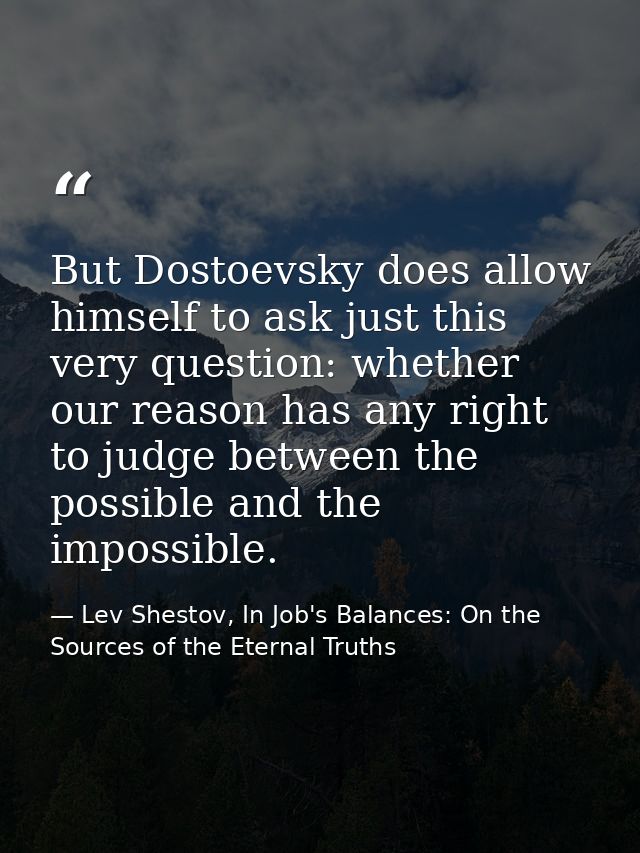 But Dostoevsky does allow himself to ask just this very question: whether our reason has any right to judge between the  — Lev Shestov, In Job's Balances: On the Sources of the Eternal Truths