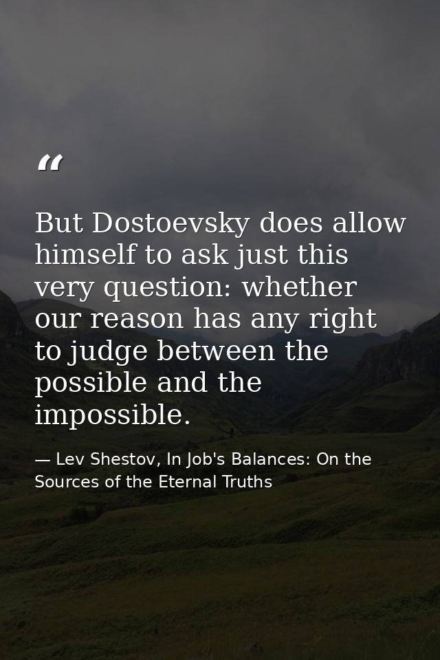But Dostoevsky does allow himself to ask just this very question: whether our reason has any right to judge between the  — Lev Shestov, In Job's Balances: On the Sources of the Eternal Truths