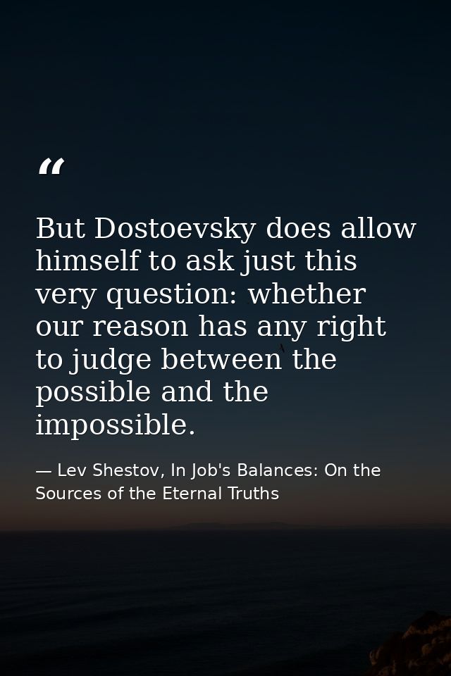 But Dostoevsky does allow himself to ask just this very question: whether our reason has any right to judge between the  — Lev Shestov, In Job's Balances: On the Sources of the Eternal Truths