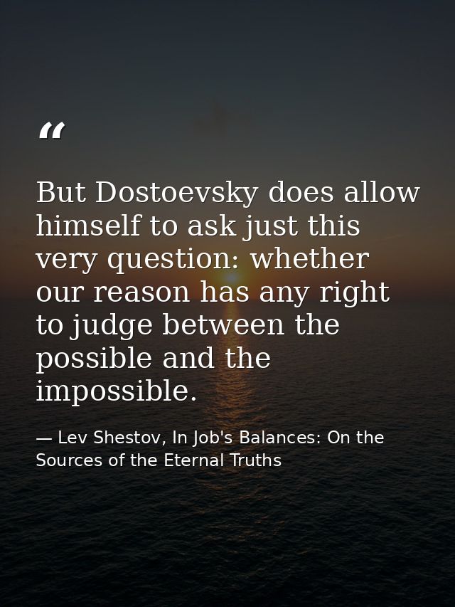 But Dostoevsky does allow himself to ask just this very question: whether our reason has any right to judge between the  — Lev Shestov, In Job's Balances: On the Sources of the Eternal Truths