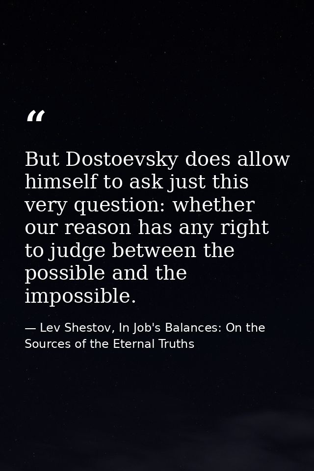 But Dostoevsky does allow himself to ask just this very question: whether our reason has any right to judge between the  — Lev Shestov, In Job's Balances: On the Sources of the Eternal Truths