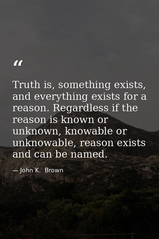 Truth is, something exists, and everything exists for a reason. Regardless if the reason is known or unknown, knowable o — John K.  Brown