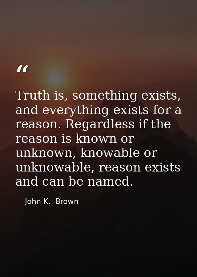 Truth is, something exists, and everything exists for a reason. Regardless if the reason is known or unknown, knowable o — John K.  Brown