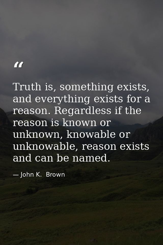 Truth is, something exists, and everything exists for a reason. Regardless if the reason is known or unknown, knowable o — John K.  Brown