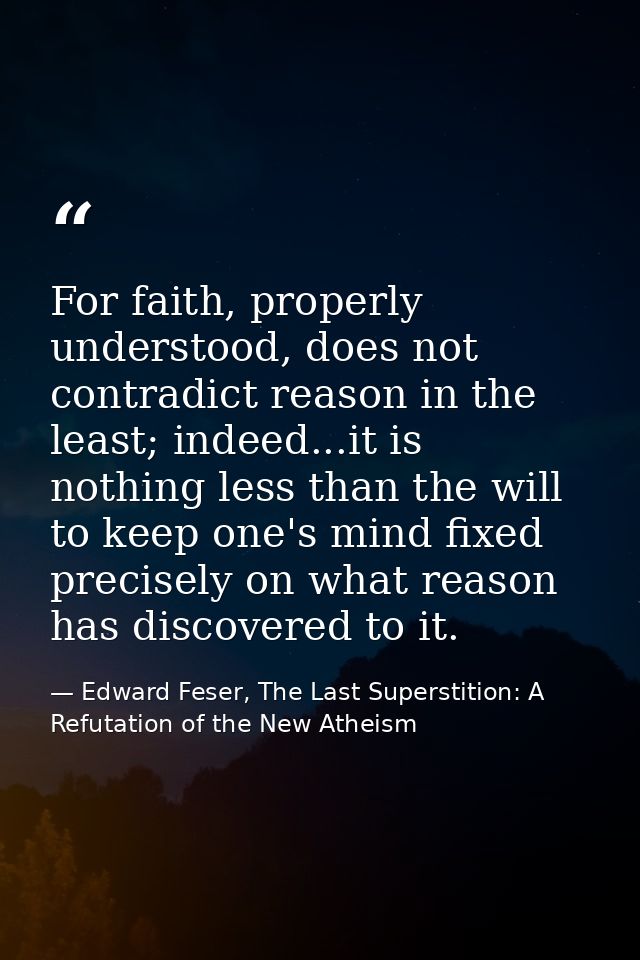For faith, properly understood, does not contradict reason in the least; indeed...it is nothing less than the will to ke — Edward Feser, The Last Superstition: A Refutation of the New Atheism