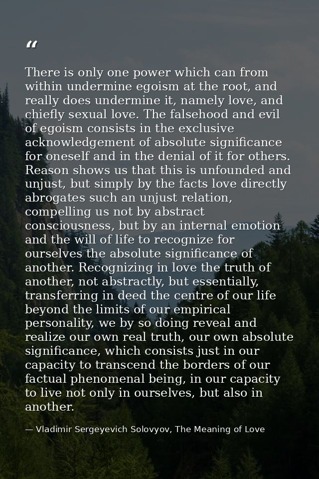 There is only one power which can from within undermine egoism at the root, and really does undermine it, namely love, a — Vladimir Sergeyevich Solovyov, The Meaning of Love