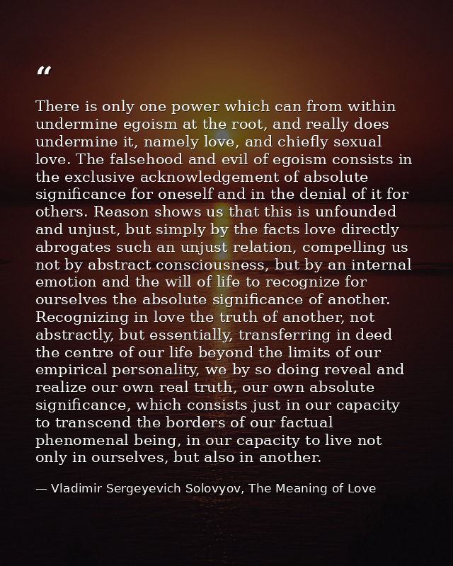 There is only one power which can from within undermine egoism at the root, and really does undermine it, namely love, a — Vladimir Sergeyevich Solovyov, The Meaning of Love