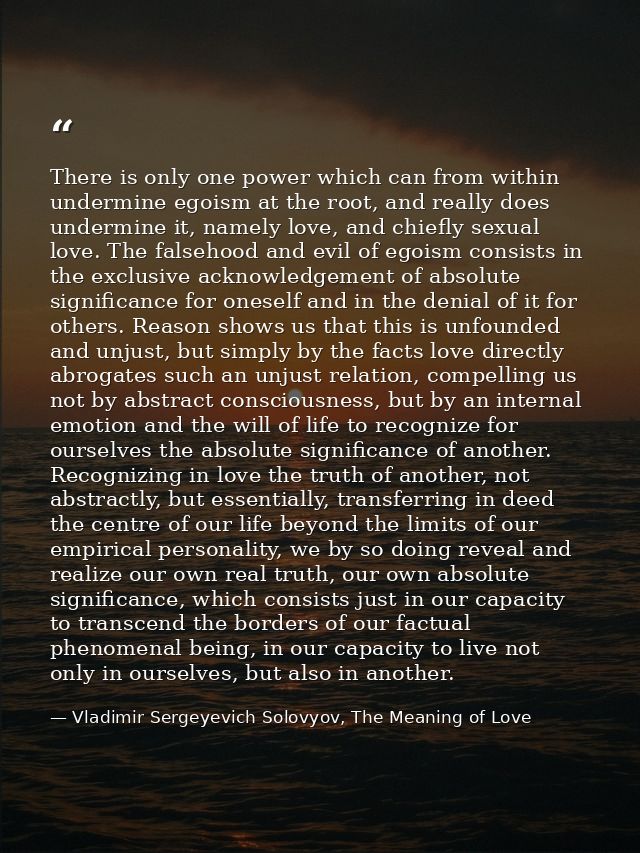There is only one power which can from within undermine egoism at the root, and really does undermine it, namely love, a — Vladimir Sergeyevich Solovyov, The Meaning of Love