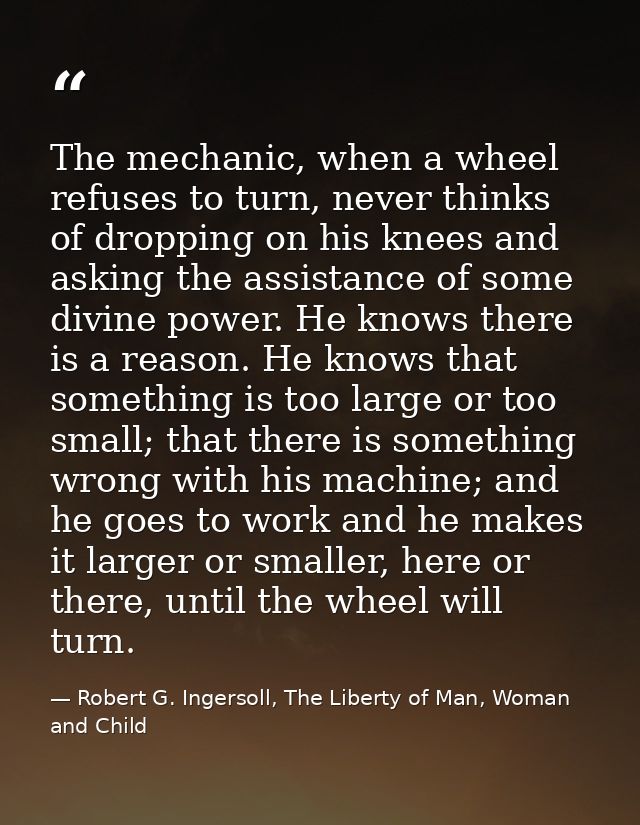 The mechanic, when a wheel refuses to turn, never thinks of dropping on his knees and asking the assistance of some divi — Robert G. Ingersoll, The Liberty of Man, Woman and Child