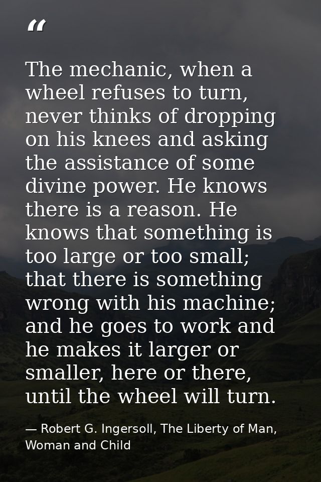 The mechanic, when a wheel refuses to turn, never thinks of dropping on his knees and asking the assistance of some divi — Robert G. Ingersoll, The Liberty of Man, Woman and Child