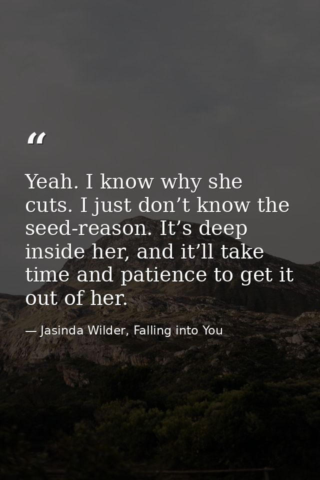 Yeah. I know why she cuts. I just don’t know the seed-reason. It’s deep inside her, and it’ll take time and patience to  — Jasinda Wilder, Falling into You