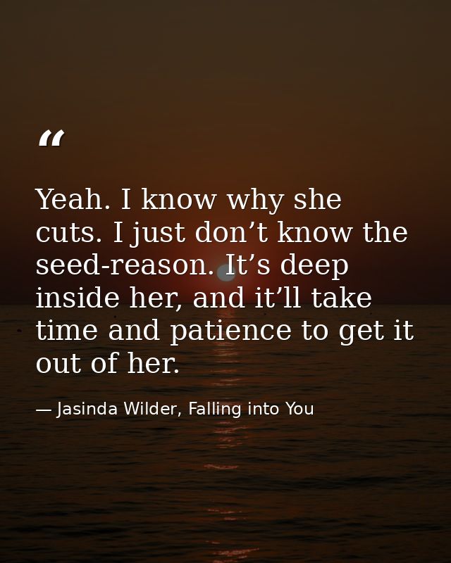 Yeah. I know why she cuts. I just don’t know the seed-reason. It’s deep inside her, and it’ll take time and patience to  — Jasinda Wilder, Falling into You