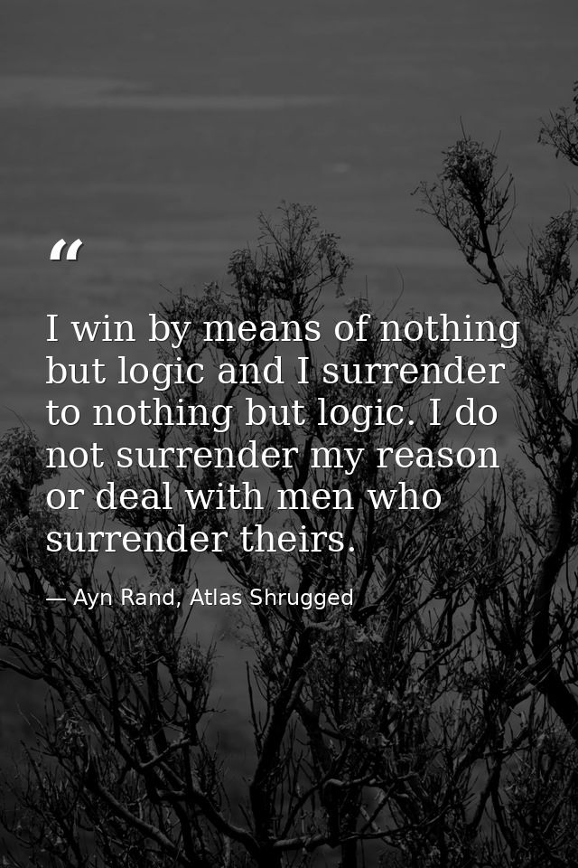 I win by means of nothing but logic and I surrender to nothing but logic. I do not surrender my reason or deal with men  — Ayn Rand, Atlas Shrugged